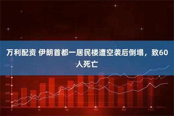 万利配资 伊朗首都一居民楼遭空袭后倒塌，致60人死亡