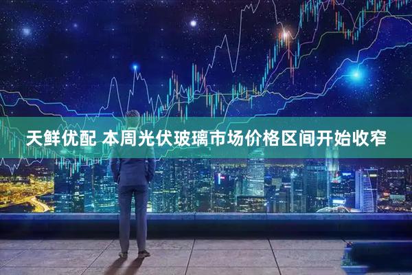 天鲜优配 本周光伏玻璃市场价格区间开始收窄