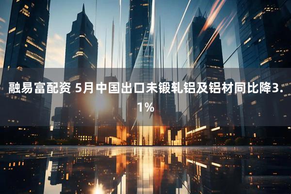 融易富配资 5月中国出口未锻轧铝及铝材同比降3.1%