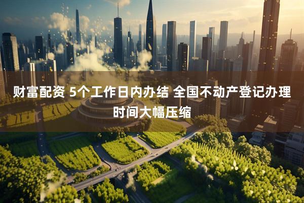 财富配资 5个工作日内办结 全国不动产登记办理时间大幅压缩