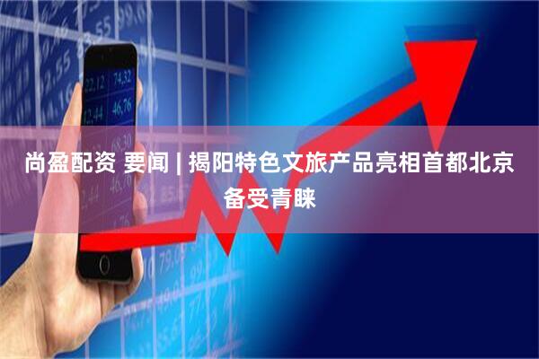 尚盈配资 要闻 | 揭阳特色文旅产品亮相首都北京备受青睐