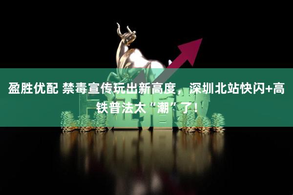 盈胜优配 禁毒宣传玩出新高度，深圳北站快闪+高铁普法太“潮”了！