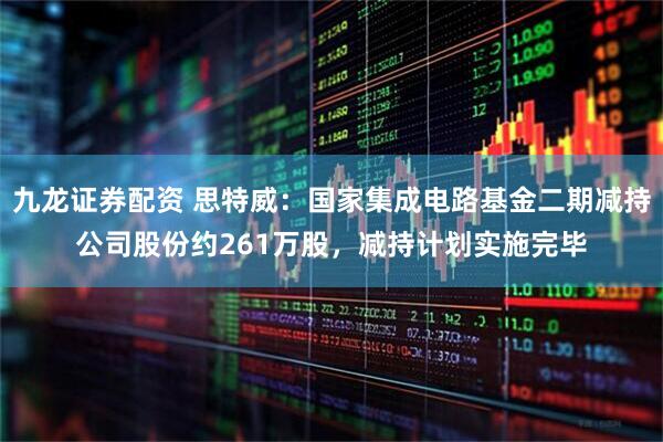 九龙证券配资 思特威：国家集成电路基金二期减持公司股份约261万股，减持计划实施完毕