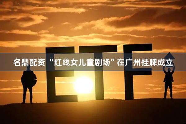 名鼎配资 “红线女儿童剧场”在广州挂牌成立