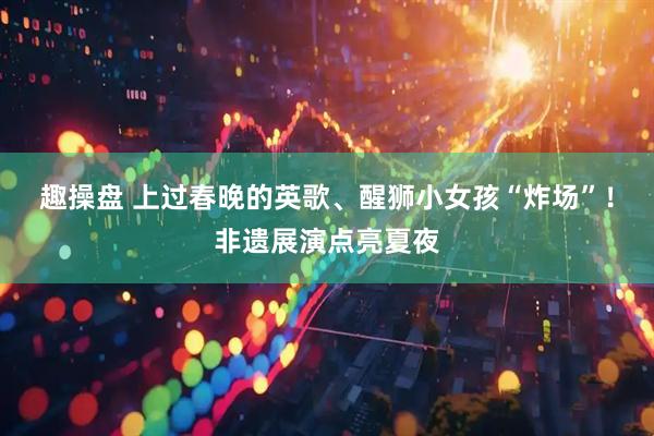 趣操盘 上过春晚的英歌、醒狮小女孩“炸场”！非遗展演点亮夏夜