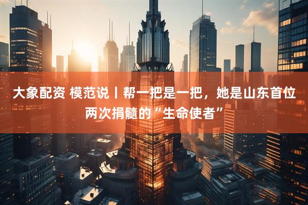 大象配资 模范说丨帮一把是一把，她是山东首位两次捐髓的“生命使者”