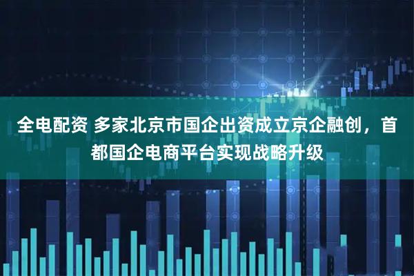 全电配资 多家北京市国企出资成立京企融创，首都国企电商平台实现战略升级