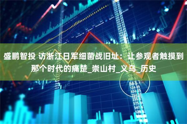 盛鹏智投 访浙江日军细菌战旧址：让参观者触摸到那个时代的痛楚_崇山村_义乌_历史