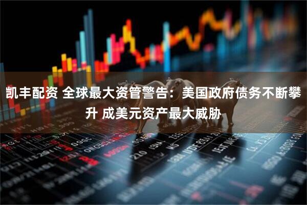 凯丰配资 全球最大资管警告：美国政府债务不断攀升 成美元资产最大威胁
