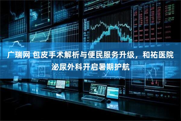 广瑞网 包皮手术解析与便民服务升级，和祐医院泌尿外科开启暑期护航