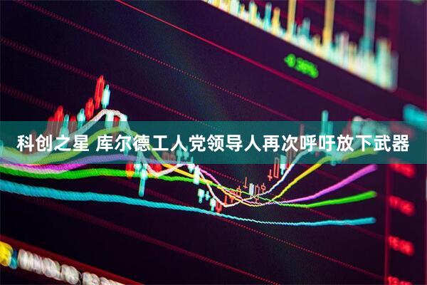 科创之星 库尔德工人党领导人再次呼吁放下武器