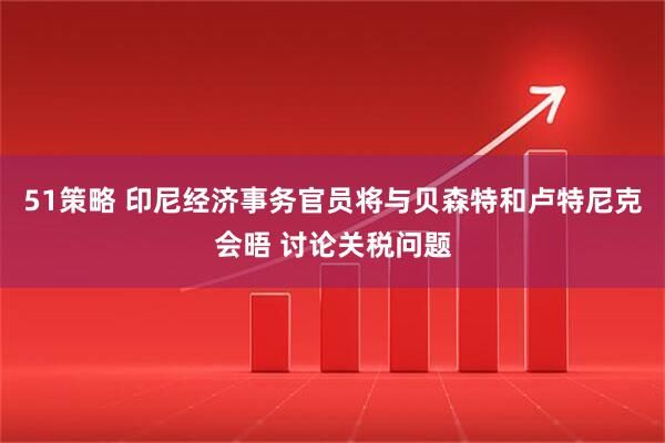 51策略 印尼经济事务官员将与贝森特和卢特尼克会晤 讨论关税问题