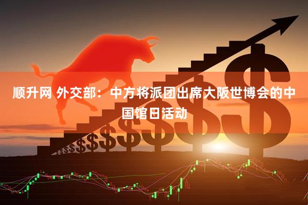 顺升网 外交部：中方将派团出席大阪世博会的中国馆日活动
