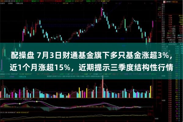 配操盘 7月3日财通基金旗下多只基金涨超3%，近1个月涨超15%，近期提示三季度结构性行情