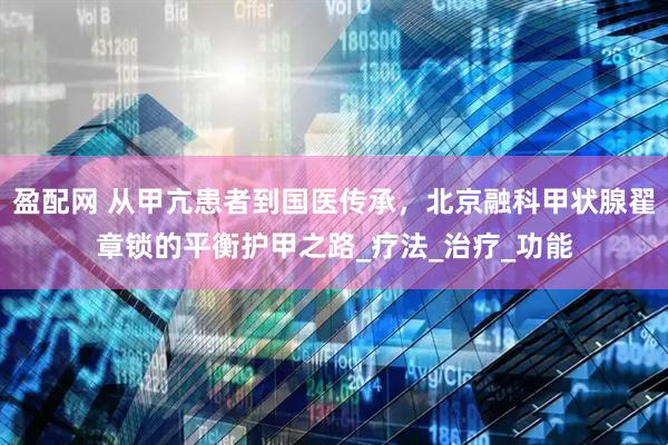 盈配网 从甲亢患者到国医传承，北京融科甲状腺翟章锁的平衡护甲之路_疗法_治疗_功能