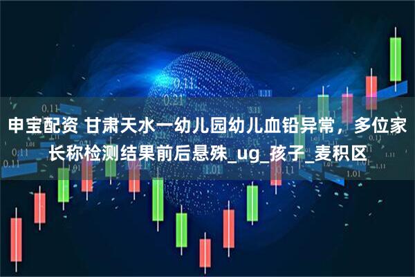 申宝配资 甘肃天水一幼儿园幼儿血铅异常，多位家长称检测结果前后悬殊_ug_孩子_麦积区
