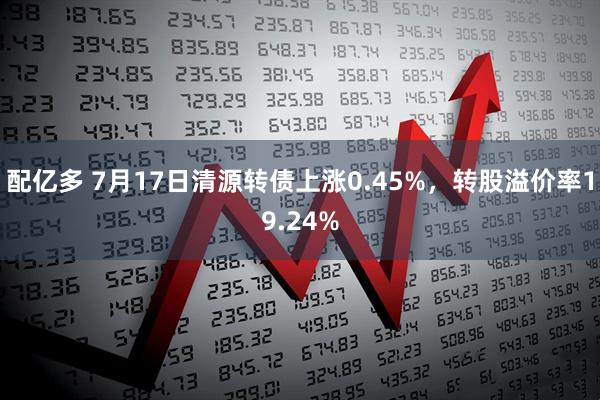 配亿多 7月17日清源转债上涨0.45%，转股溢价率19.24%