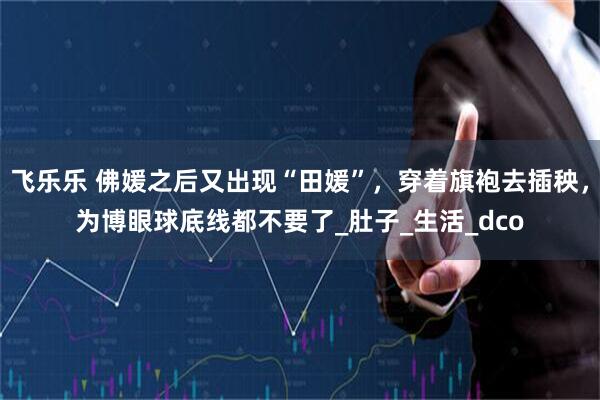 飞乐乐 佛媛之后又出现“田媛”，穿着旗袍去插秧，为博眼球底线都不要了_肚子_生活_dco