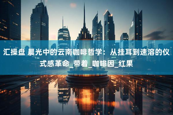 汇操盘 晨光中的云南咖啡哲学：从挂耳到速溶的仪式感革命_带着_咖啡因_红果