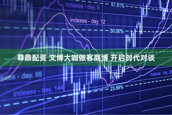 尊鼎配资 文博大咖做客商博 开启时代对谈