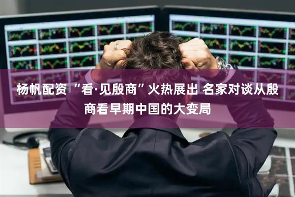 杨帆配资 “看·见殷商”火热展出 名家对谈从殷商看早期中国的大变局