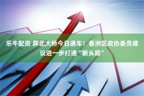 乐牛配资 屏北大桥今日通车！香洲区政协委员建议进一步打通“断头路”