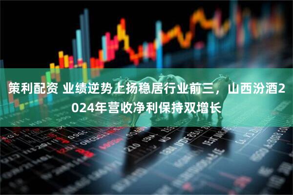 策利配资 业绩逆势上扬稳居行业前三，山西汾酒2024年营收净利保持双增长