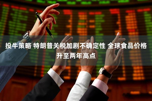 投牛策略 特朗普关税加剧不确定性 全球食品价格升至两年高点