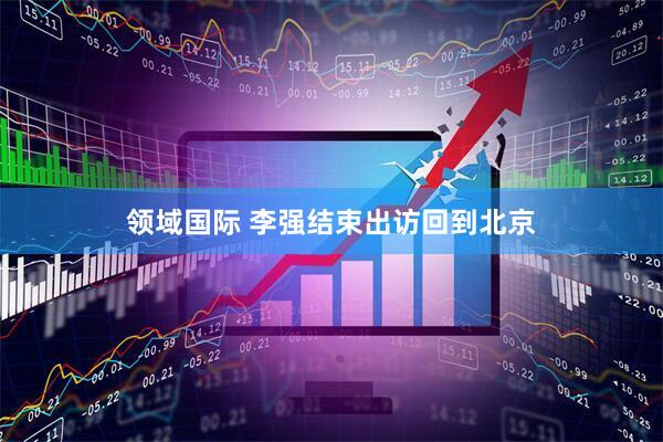 领域国际 李强结束出访回到北京