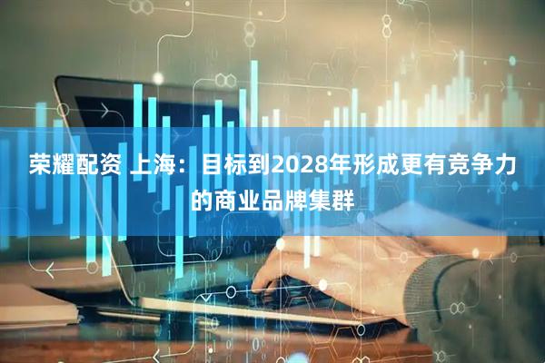荣耀配资 上海：目标到2028年形成更有竞争力的商业品牌集群
