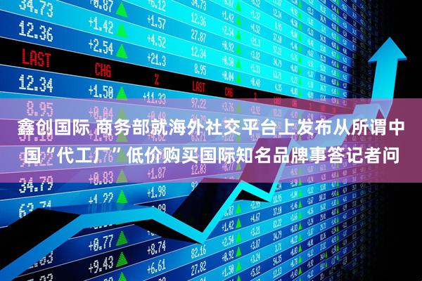 鑫创国际 商务部就海外社交平台上发布从所谓中国“代工厂”低价购买国际知名品牌事答记者问