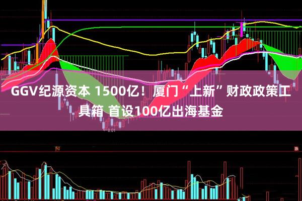 GGV纪源资本 1500亿!厦门“上新”财政政策工具箱 首设100亿出海基金