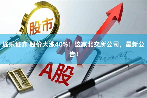 途乐证券 股价大涨40%!这家北交所公司,最新公告!