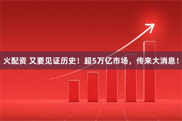火配资 又要见证历史！超5万亿市场，传来大消息！