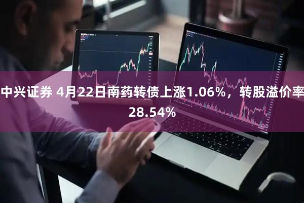 中兴证券 4月22日南药转债上涨1.06%，转股溢价率28.54%