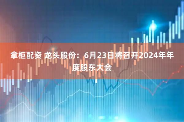 拿柜配资 龙头股份：6月23日将召开2024年年度股东大会